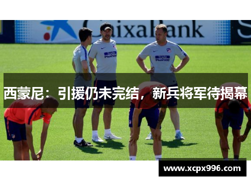 西蒙尼：引援仍未完结，新兵将军待揭幕